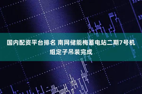 国内配资平台排名 南网储能梅蓄电站二期7号机组定子吊装完成