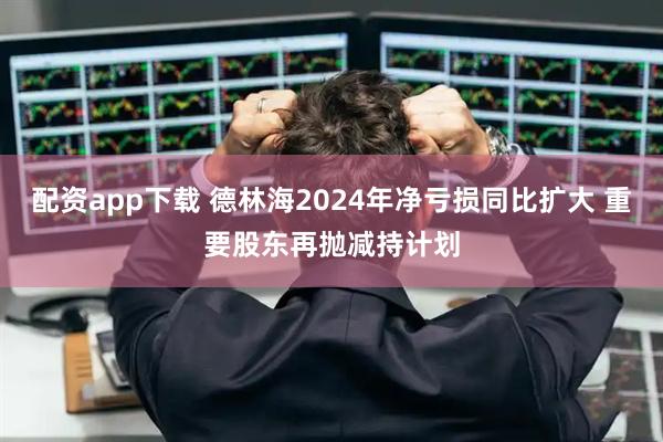 配资app下载 德林海2024年净亏损同比扩大 重要股东再抛减持计划