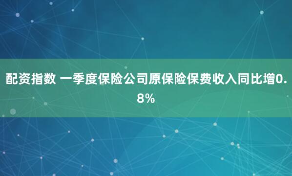 配资指数 一季度保险公司原保险保费收入同比增0.8%