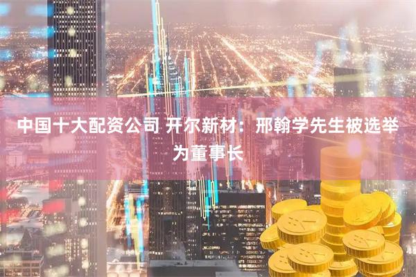 中国十大配资公司 开尔新材：邢翰学先生被选举为董事长