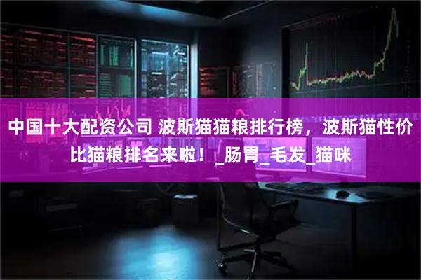 中国十大配资公司 波斯猫猫粮排行榜，波斯猫性价比猫粮排名来啦！_肠胃_毛发_猫咪