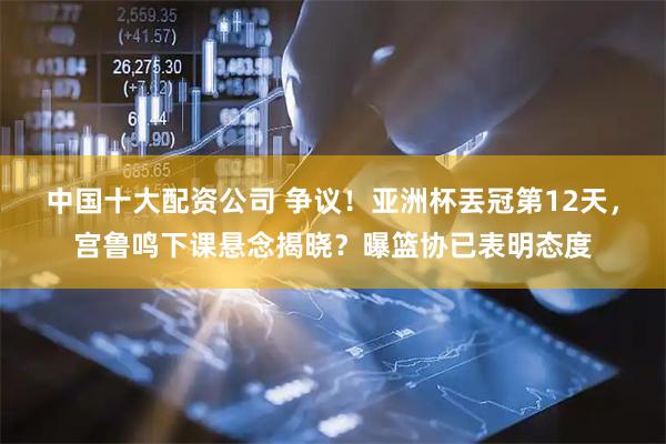 中国十大配资公司 争议！亚洲杯丟冠第12天，宫鲁鸣下课悬念揭晓？曝篮协已表明态度