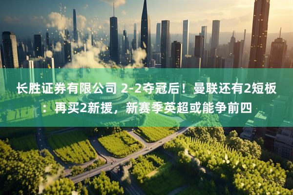 长胜证券有限公司 2-2夺冠后！曼联还有2短板：再买2新援，新赛季英超或能争前四