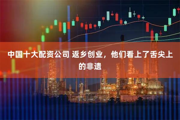 中国十大配资公司 返乡创业,他们看上了舌尖上的非遗