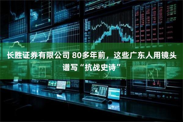 长胜证券有限公司 80多年前,这些广东人用镜头谱写“抗战史诗”