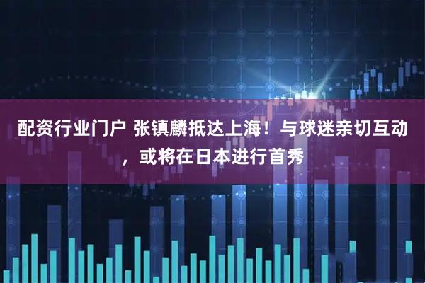 配资行业门户 张镇麟抵达上海！与球迷亲切互动，或将在日本进行首秀