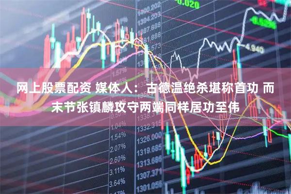 网上股票配资 媒体人：古德温绝杀堪称首功 而末节张镇麟攻守两端同样居功至伟