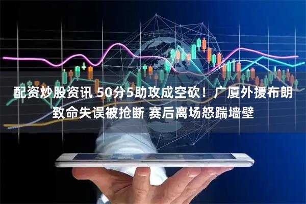 配资炒股资讯 50分5助攻成空砍！广厦外援布朗致命失误被抢断 赛后离场怒踹墙壁