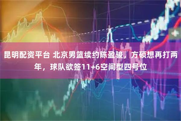 昆明配资平台 北京男篮续约陈盈骏，方硕想再打两年，球队欲签11+6空间型四号位