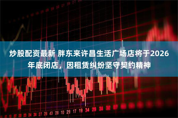炒股配资最新 胖东来许昌生活广场店将于2026年底闭店，因租赁纠纷坚守契约精神